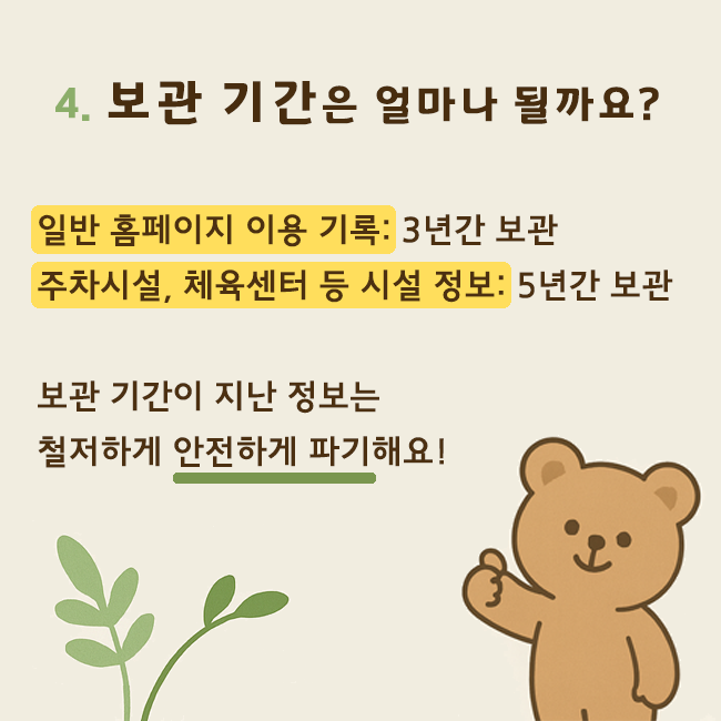 4. 보관 기간은 얼마나 될까요? 일반 홈페이지 이용 기록: 3년간 보관 / 주차시설, 체육센터 등 시설 정보: 5년간 보관. 보관 기간이 지난 정보는 철저하게 안전하게 파기해요!